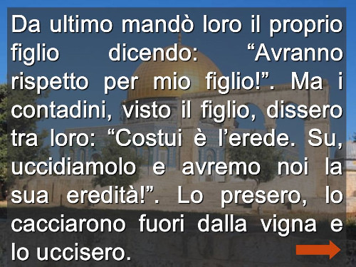 Ma i contadini, visto il figlio, dissero tra loro: Costui è l’erede. Su, uccidiamolo e avremo noi la sua eredità! . Lo presero, lo cacciarono fuori dalla vigna e lo uccisero..